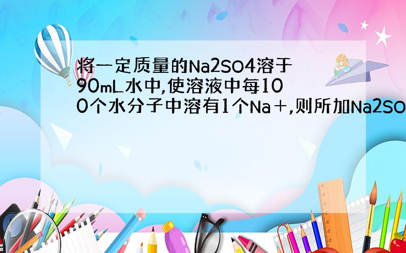 将一定质量的Na2SO4溶于90mL水中,使溶液中每100个水分子中溶有1个Na＋,则所加Na2SO4的质量是拜托了各位