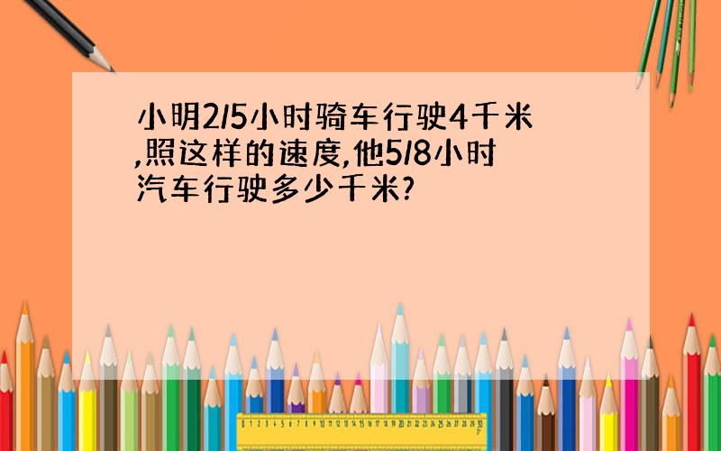 小明2/5小时骑车行驶4千米,照这样的速度,他5/8小时汽车行驶多少千米?