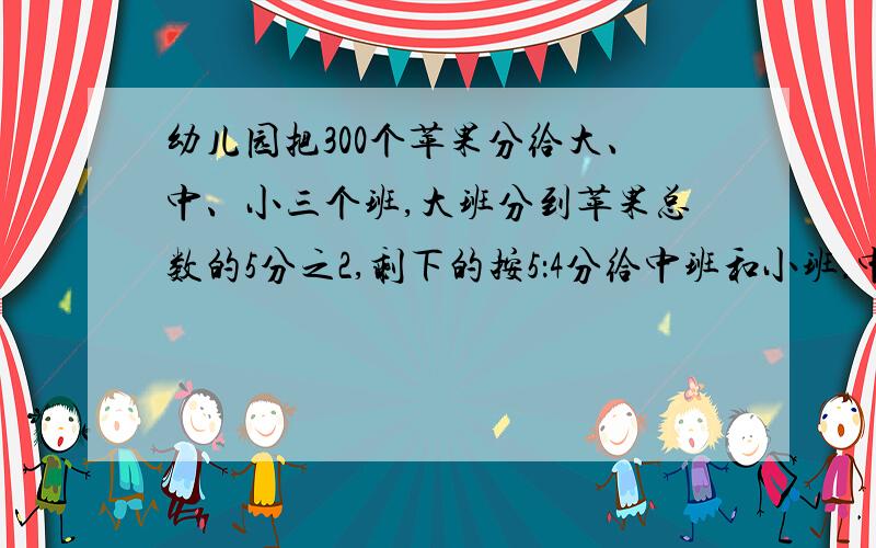 幼儿园把300个苹果分给大、中、小三个班,大班分到苹果总数的5分之2,剩下的按5：4分给中班和小班.中班和小班各分到苹果