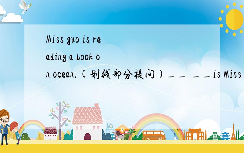 Miss guo is reading a book on ocean.(划线部分提问)__ __is Miss Guo