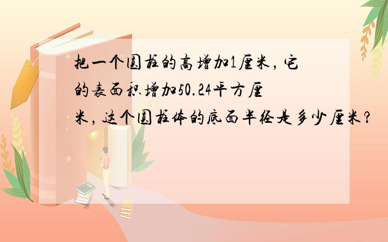 把一个圆柱的高增加1厘米，它的表面积增加50.24平方厘米，这个圆柱体的底面半径是多少厘米？