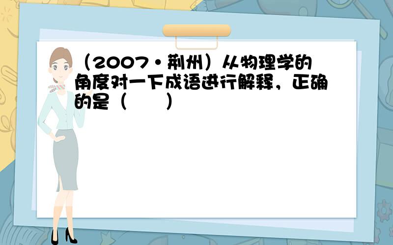 （2007•荆州）从物理学的角度对一下成语进行解释，正确的是（　　）