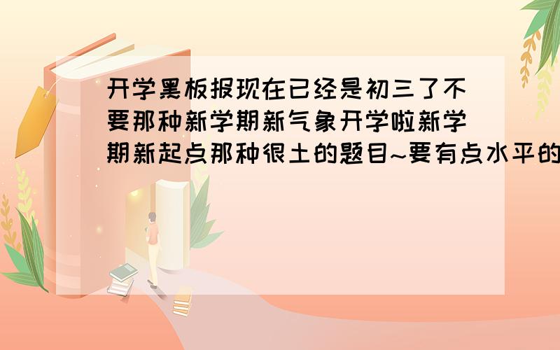 开学黑板报现在已经是初三了不要那种新学期新气象开学啦新学期新起点那种很土的题目~要有点水平的~不要随便发言哦