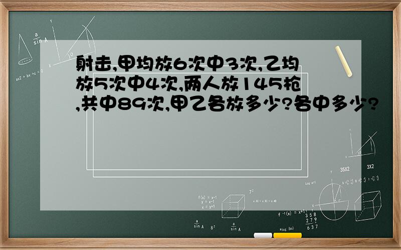 射击,甲均放6次中3次,乙均放5次中4次,两人放145枪,共中89次,甲乙各放多少?各中多少?