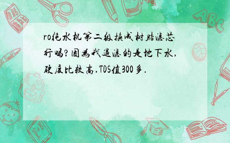 ro纯水机第二级换成树脂滤芯行吗?因为我过滤的是地下水,硬度比较高,TDS值300多.