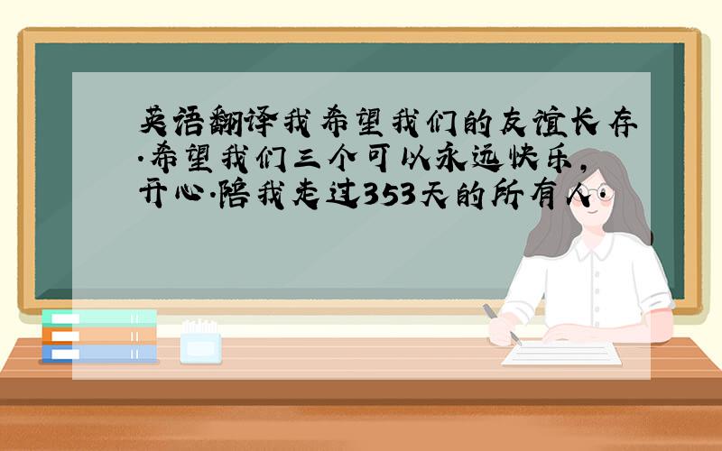 英语翻译我希望我们的友谊长存.希望我们三个可以永远快乐,开心.陪我走过353天的所有人.