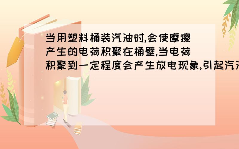 当用塑料桶装汽油时,会使摩擦产生的电荷积聚在桶壁,当电荷积聚到一定程度会产生放电现象,引起汽油燃烧