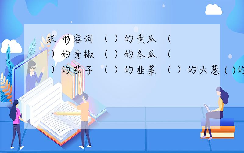 求 形容词 （ ）的黄瓜 （ ）的青椒 （ ）的冬瓜 （ ）的茄子 （ ）的韭菜 （ ）的大葱 ( )的芹菜 ( )的土