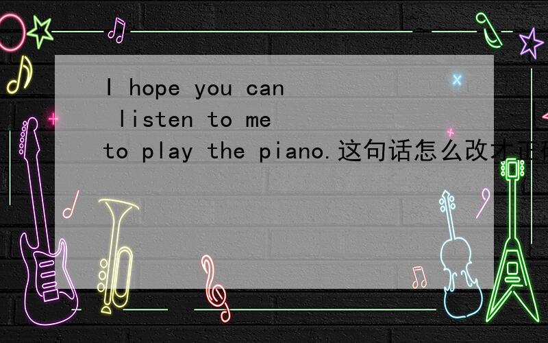 I hope you can listen to me to play the piano.这句话怎么改才正确,