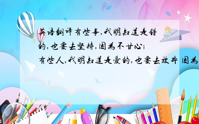 英语翻译有些事,我明知道是错的,也要去坚持,因为不甘心;有些人,我明知道是爱的,也要去放弃 因为没结局；有时候,我明知道