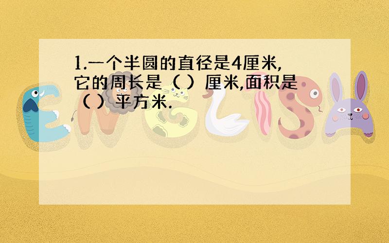 1.一个半圆的直径是4厘米,它的周长是（ ）厘米,面积是（ ）平方米.