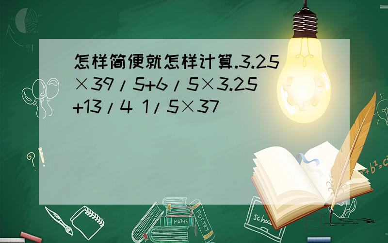 怎样简便就怎样计算.3.25×39/5+6/5×3.25+13/4 1/5×37