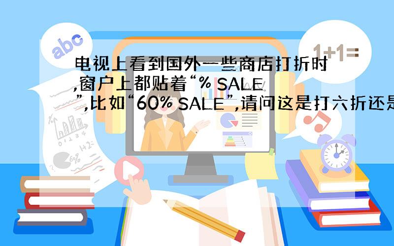 电视上看到国外一些商店打折时,窗户上都贴着“% SALE”,比如“60% SALE”,请问这是打六折还是打四折?