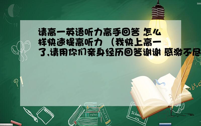 请高一英语听力高手回答 怎么样快速提高听力 （我快上高一了,请用你们亲身经历回答谢谢 感激不尽