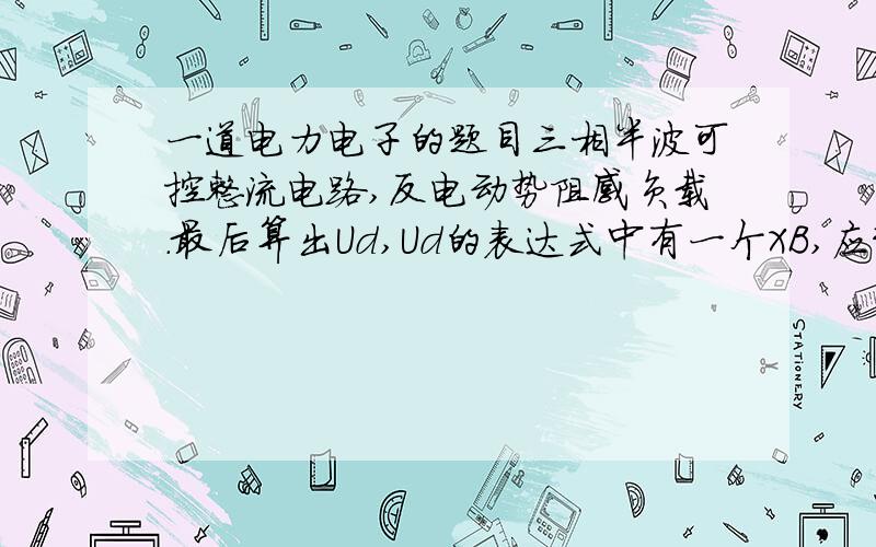 一道电力电子的题目三相半波可控整流电路,反电动势阻感负载.最后算出Ud,Ud的表达式中有一个XB,应该是电感的阻抗,请问