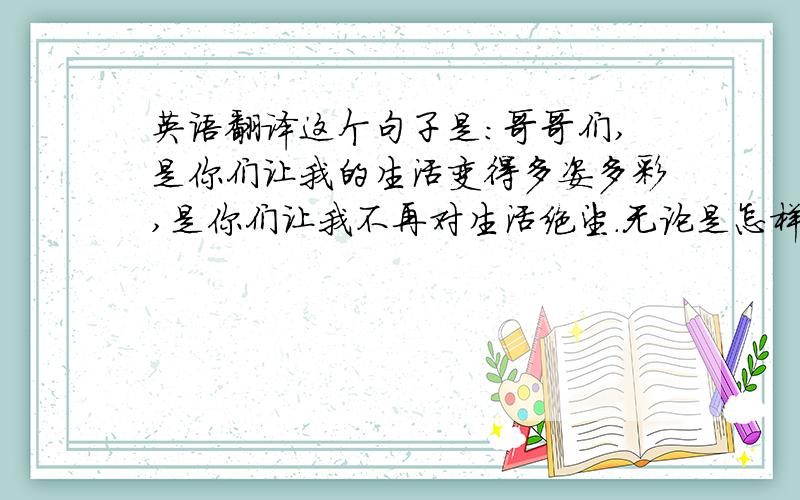 英语翻译这个句子是：哥哥们,是你们让我的生活变得多姿多彩,是你们让我不再对生活绝望.无论是怎样的你们,都被我深深地爱着呢