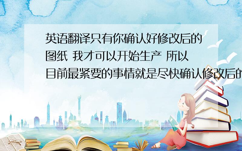 英语翻译只有你确认好修改后的图纸 我才可以开始生产 所以目前最紧要的事情就是尽快确认修改后的图纸 以保证你们能够按时收到