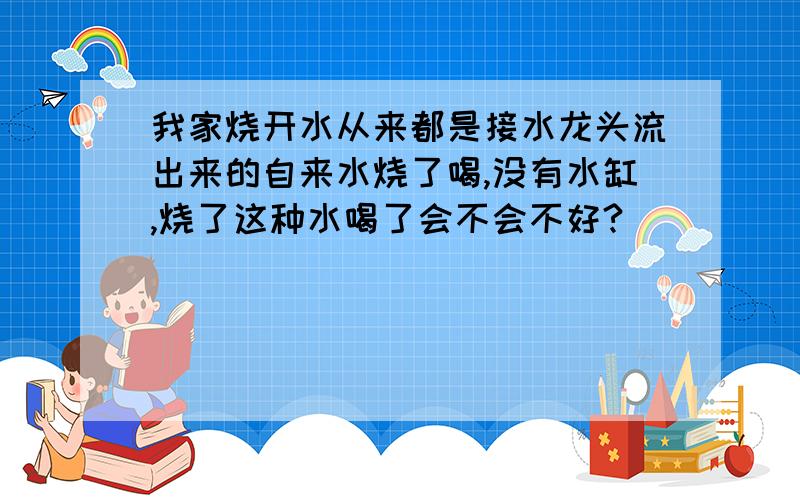 我家烧开水从来都是接水龙头流出来的自来水烧了喝,没有水缸,烧了这种水喝了会不会不好?