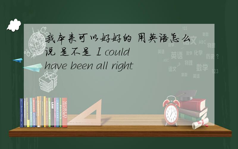 我本来可以好好的 用英语怎么说 是不是 I could have been all right