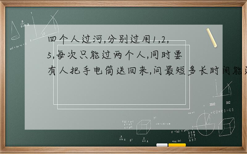 四个人过河,分别过用1,2,5,每次只能过两个人,同时要有人把手电筒送回来,问最短多长时间能过