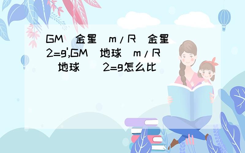 GM(金星)m/R(金星)^2=g',GM(地球)m/R(地球)^2=g怎么比