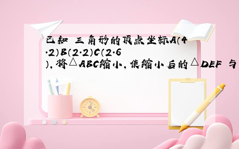 已知　三角形的顶点坐标A（4.2）B（2.2）C（2.6）,将△ABC缩小,使缩小后的△DEF 与△ABC对应边比为1: