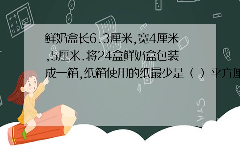 鲜奶盒长6.3厘米,宽4厘米,5厘米.将24盒鲜奶盒包装成一箱,纸箱使用的纸最少是（ ）平方厘米.