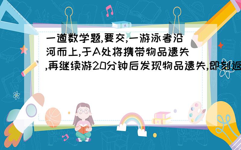 一道数学题,要交,一游泳者沿河而上,于A处将携带物品遗失,再继续游20分钟后发现物品遗失,即刻返回顺流,在距A处2千米的