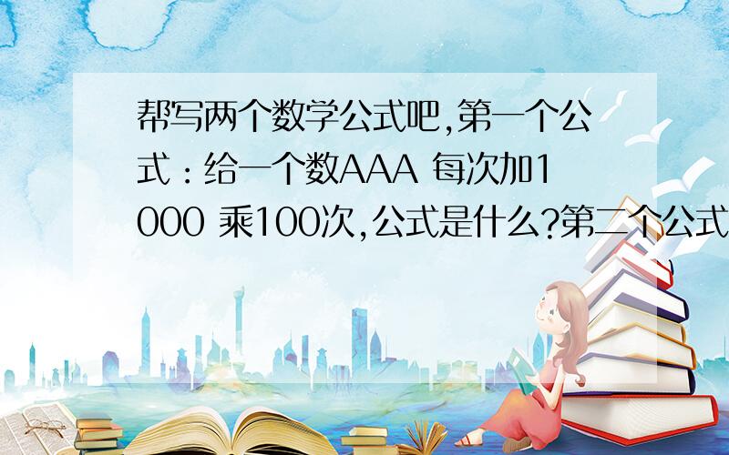 帮写两个数学公式吧,第一个公式：给一个数AAA 每次加1000 乘100次,公式是什么?第二个公式:给一个数AAA 每次