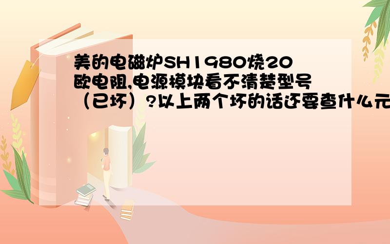 美的电磁炉SH1980烧20欧电阻,电源模块看不清楚型号（已坏）?以上两个坏的话还要查什么元件?