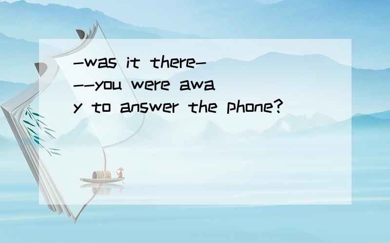 -was it there---you were away to answer the phone?