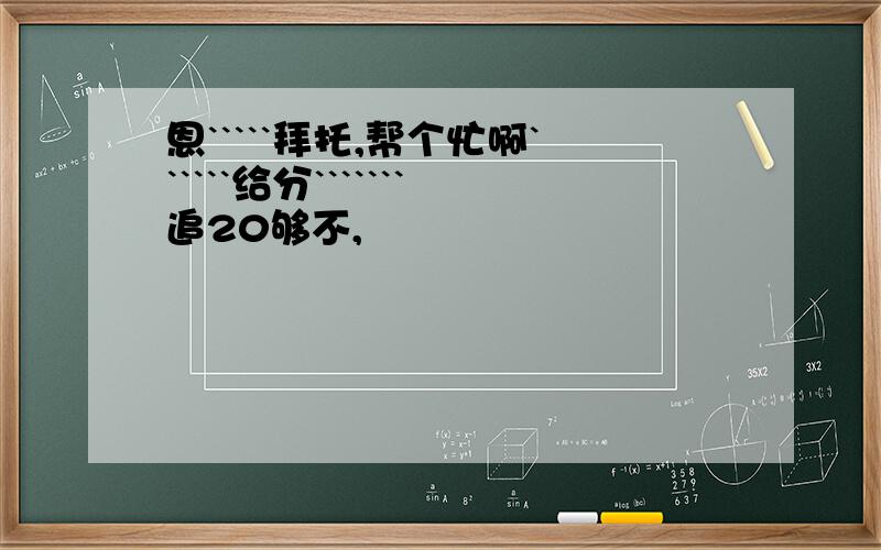 恩`````拜托,帮个忙啊``````给分```````追20够不,