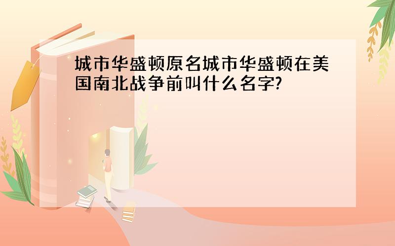 城市华盛顿原名城市华盛顿在美国南北战争前叫什么名字?