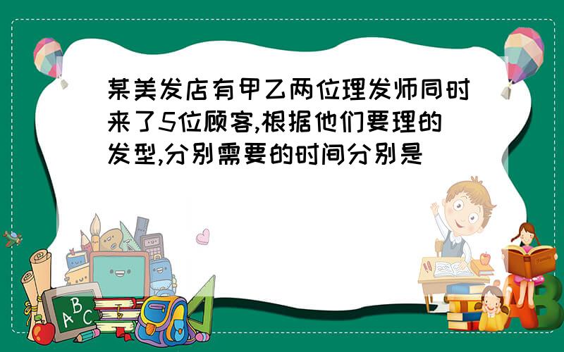 某美发店有甲乙两位理发师同时来了5位顾客,根据他们要理的发型,分别需要的时间分别是