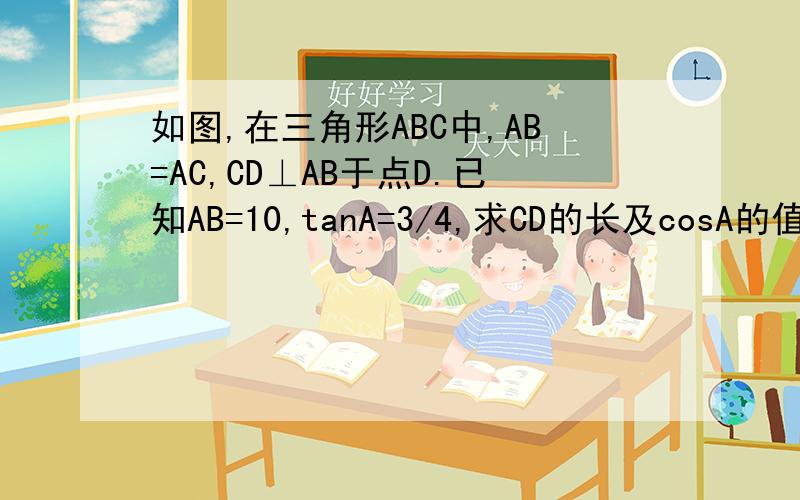 如图,在三角形ABC中,AB=AC,CD⊥AB于点D.已知AB=10,tanA=3/4,求CD的长及cosA的值