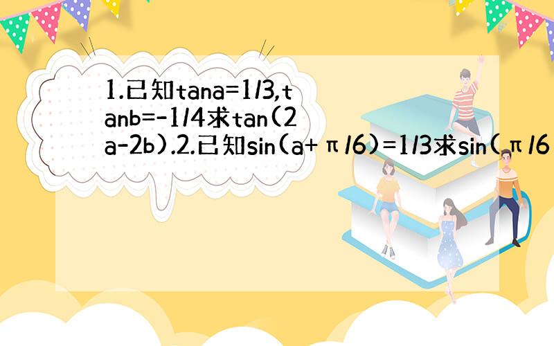 1.已知tana=1/3,tanb=-1/4求tan(2a-2b).2.已知sin(a+π/6)=1/3求sin(π/6