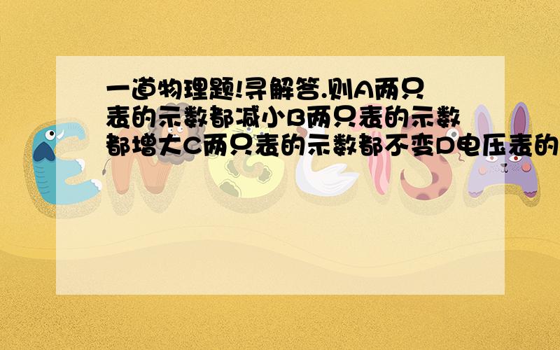 一道物理题!寻解答.则A两只表的示数都减小B两只表的示数都增大C两只表的示数都不变D电压表的示数增加,电流表的示数减小图