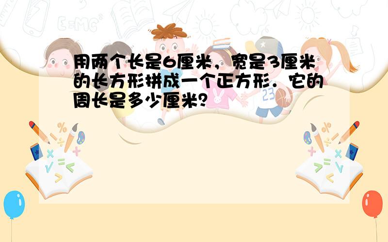 用两个长是6厘米，宽是3厘米的长方形拼成一个正方形．它的周长是多少厘米？