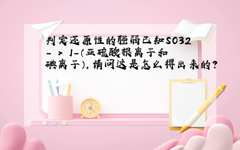 判定还原性的强弱已知SO32- > I-（亚硫酸根离子和碘离子）,请问这是怎么得出来的?