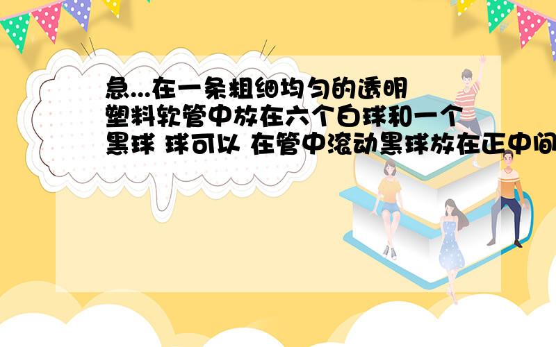 急...在一条粗细均匀的透明塑料软管中放在六个白球和一个黑球 球可以 在管中滚动黑球放在正中间 六个白球 在他旁边 你能