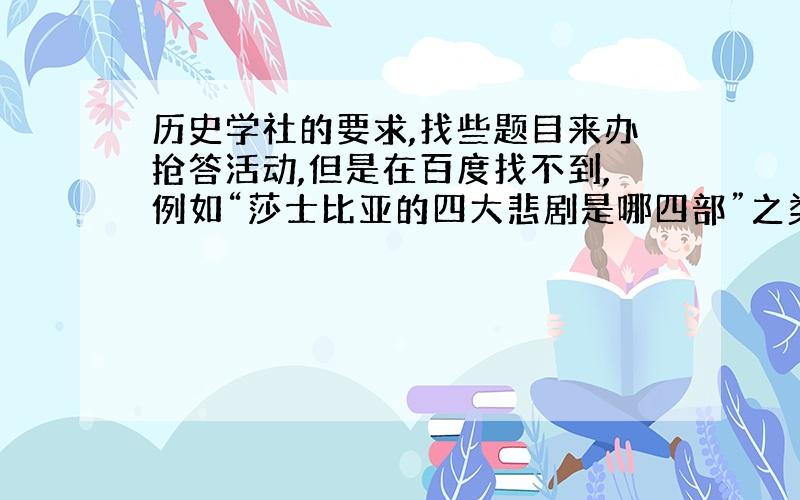 历史学社的要求,找些题目来办抢答活动,但是在百度找不到,例如“莎士比亚的四大悲剧是哪四部”之类的简单的历史问题初中水平的