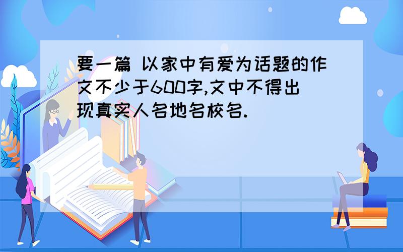 要一篇 以家中有爱为话题的作文不少于600字,文中不得出现真实人名地名校名.