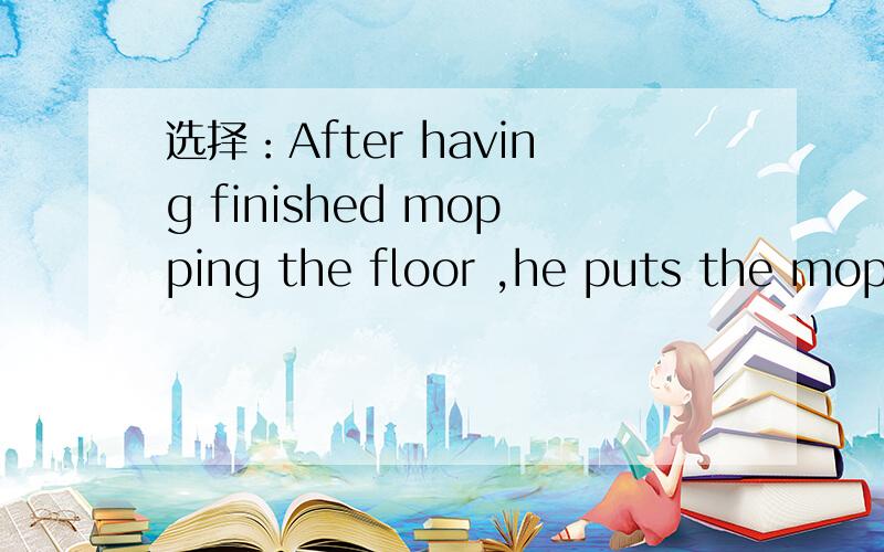 选择：After having finished mopping the floor ,he puts the mop