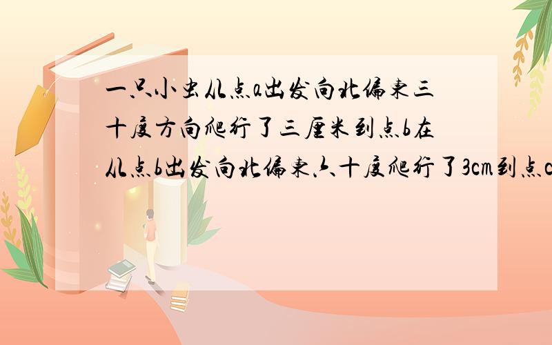 一只小虫从点a出发向北偏东三十度方向爬行了三厘米到点b在从点b出发向北偏东六十度爬行了3cm到点c  