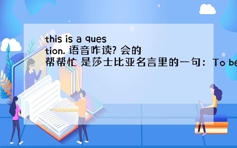 this is a question. 语音咋读? 会的帮帮忙 是莎士比亚名言里的一句：To be, or not to