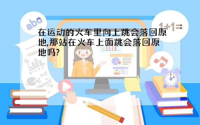 在运动的火车里向上跳会落回原地,那站在火车上面跳会落回原地吗?