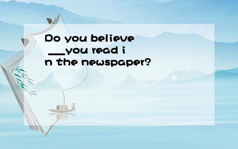 Do you believe ___you read in the newspaper?