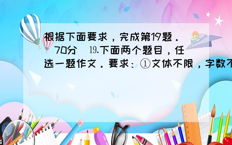 根据下面要求，完成第19题。(70分)⒚下面两个题目，任选一题作文。要求：①文体不限，字数不少于600字(诗