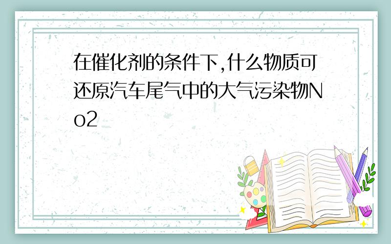 在催化剂的条件下,什么物质可还原汽车尾气中的大气污染物No2