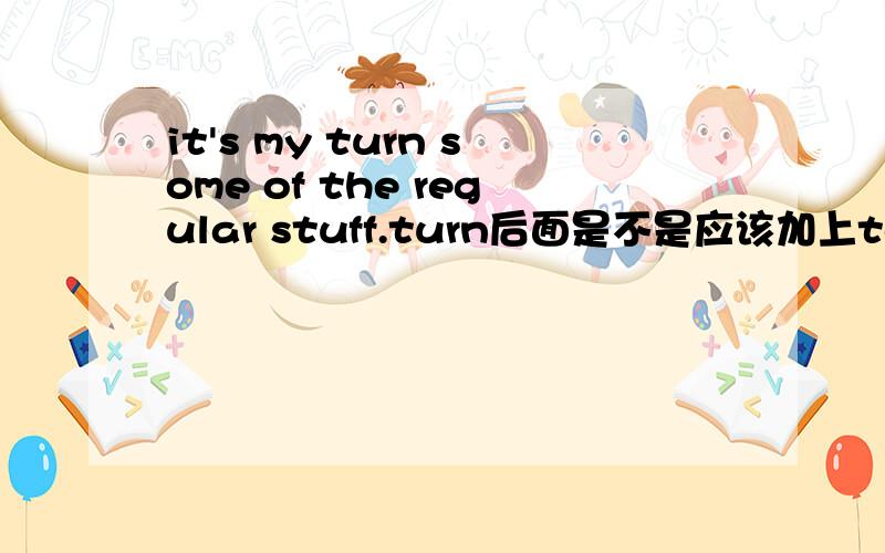 it's my turn some of the regular stuff.turn后面是不是应该加上to?